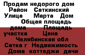 Продам недорого дом › Район ­ Саткинский › Улица ­ 8 Марта › Дом ­ 29 › Общая площадь дома ­ 34 › Площадь участка ­ 7 › Цена ­ 650 000 - Челябинская обл., Сатка г. Недвижимость » Дома, коттеджи, дачи продажа   . Челябинская обл.,Сатка г.